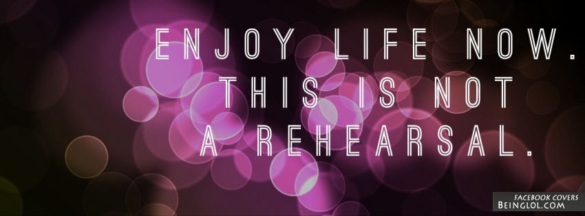 Enjoy Life Now. This Is Not A Rehearsal. Facebook Covers